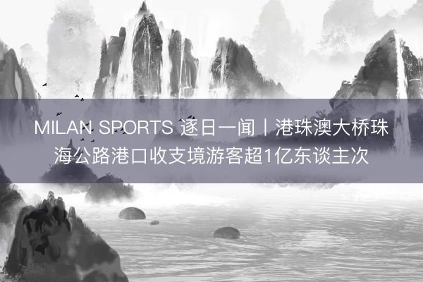 MILAN SPORTS 逐日一闻丨港珠澳大桥珠海公路港口收支境游客超1亿东谈主次