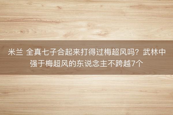 米兰 全真七子合起来打得过梅超风吗？武林中强于梅超风的东说念主不跨越7个