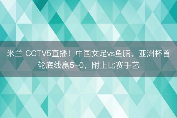 米兰 CCTV5直播！中国女足vs鱼腩，亚洲杯首轮底线赢5-0，附上比赛手艺