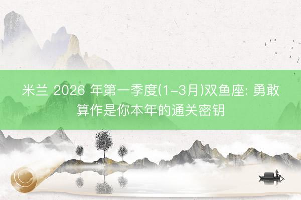 米兰 2026 年第一季度(1-3月)双鱼座: 勇敢算作是你本年的通关密钥