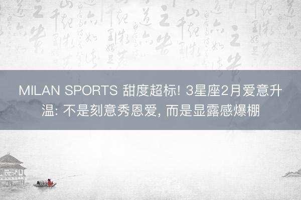 MILAN SPORTS 甜度超标! 3星座2月爱意升温: 不是刻意秀恩爱, 而是显露感爆棚