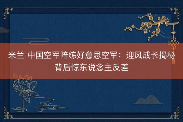 米兰 中国空军陪练好意思空军:迎风成长揭秘背后惊东说念主反差