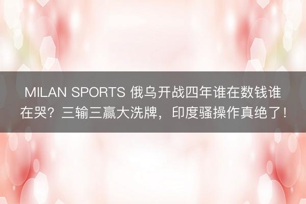 MILAN SPORTS 俄乌开战四年谁在数钱谁在哭?三输三赢大洗牌,印度骚操作真绝了!