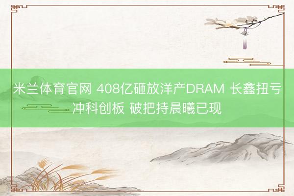 米兰体育官网 408亿砸放洋产DRAM 长鑫扭亏冲科创板 破把持晨曦已现
