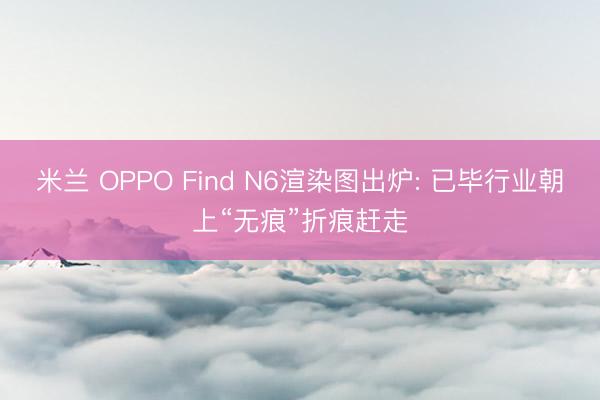 米兰 OPPO Find N6渲染图出炉: 已毕行业朝上“无痕”折痕赶走