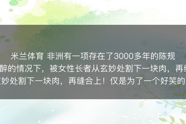 米兰体育 非洲有一项存在了3000多年的陈规!女孩5岁时,在莫得麻醉的情况下,被女性长者从玄妙处割下一块肉,再缝合上!仅是为了一个好笑的原理