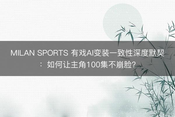 MILAN SPORTS 有戏AI变装一致性深度默契:如何让主角100集不崩脸?