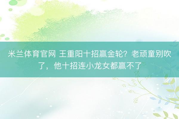 米兰体育官网 王重阳十招赢金轮?老顽童别吹了,他十招连小龙女都赢不了