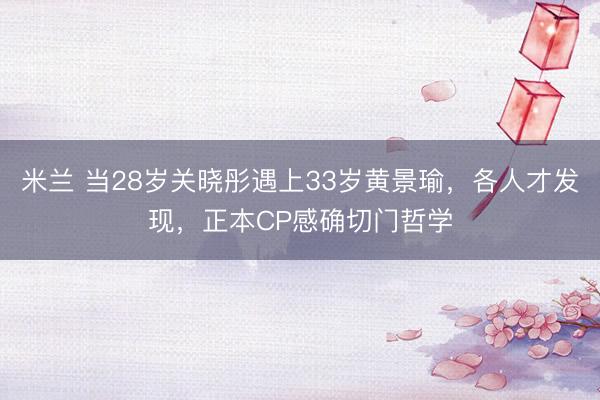 米兰 当28岁关晓彤遇上33岁黄景瑜，各人才发现，正本CP感确切门哲学