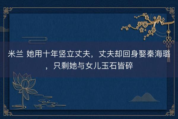 米兰 她用十年竖立丈夫，丈夫却回身娶秦海璐，只剩她与女儿玉石皆碎