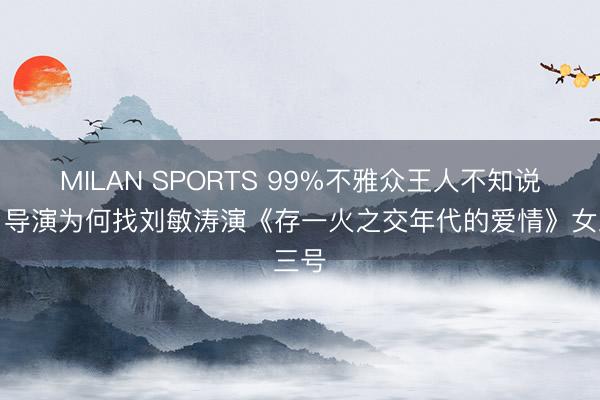 MILAN SPORTS 99%不雅众王人不知说念,导演为何找刘敏涛演《存一火之交年代的爱情》女三号
