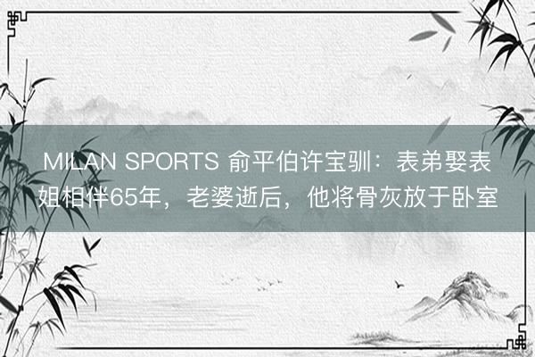 MILAN SPORTS 俞平伯许宝驯：表弟娶表姐相伴65年，老婆逝后，他将骨灰放于卧室