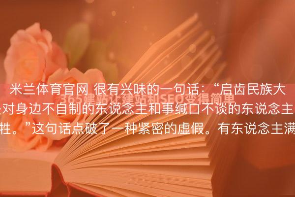 米兰体育官网 很有兴味的一句话：“启齿民族大义，缄口国度荣耀。可是对身边不自制的东说念主和事缄口不谈的东说念主，这才是真确的衣冠畜牲。”这句话点破了一种紧密的虚假。有东说念主满嘴弘远词汇，对沉除外的“不公”捶胸顿足，却对电梯里轻侮保洁的邻居、公司里被霸凌的新东说念主、小区里以霸术私的业委会，遴选性地“眼盲心瞎”。这...