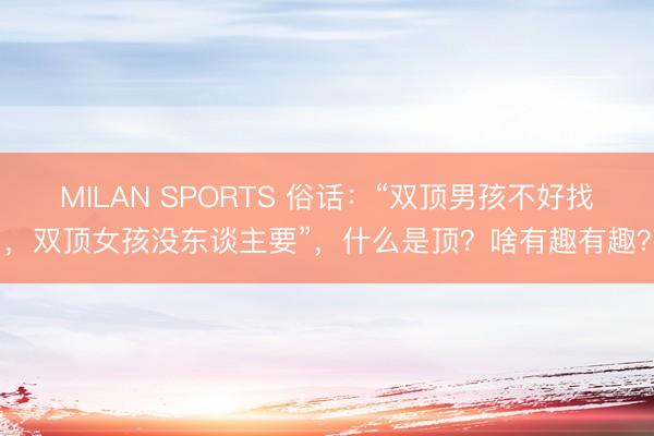 MILAN SPORTS 俗话：“双顶男孩不好找，双顶女孩没东谈主要”，什么是顶？啥有趣有趣？