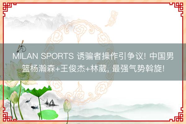 MILAN SPORTS 诱骗者操作引争议! 中国男篮杨瀚森+王俊杰+林葳， 最强气势斡旋!