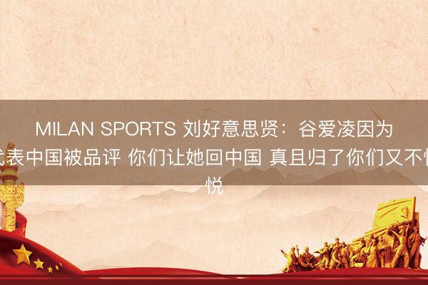 MILAN SPORTS 刘好意思贤：谷爱凌因为代表中国被品评 你们让她回中国 真且归了你们又不悦