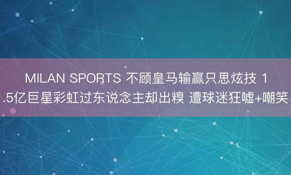 MILAN SPORTS 不顾皇马输赢只思炫技 1.5亿巨星彩虹过东说念主却出糗 遭球迷狂嘘+嘲笑