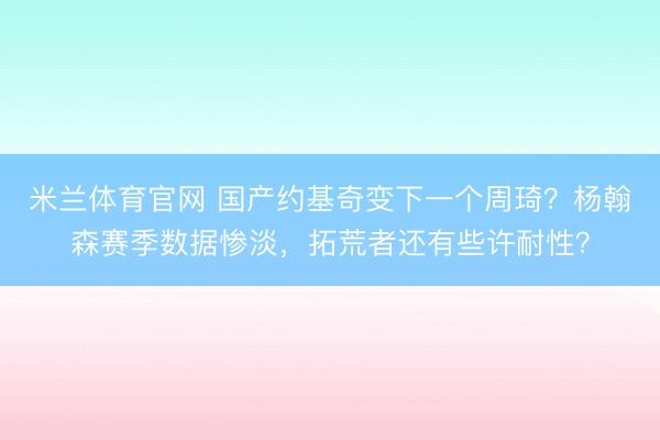 米兰体育官网 国产约基奇变下一个周琦？杨翰森赛季数据惨淡，拓荒者还有些许耐性？