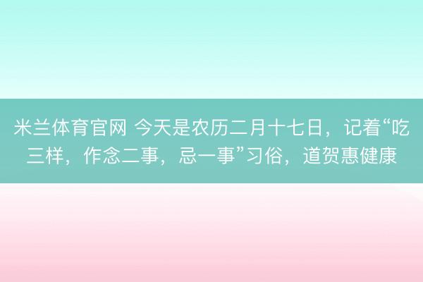 米兰体育官网 今天是农历二月十七日，记着“吃三样，作念二事，忌一事”习俗，道贺惠健康