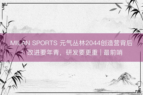 MILAN SPORTS 元气丛林2044创造营背后：改进要年青，研发要更重 | 最前哨