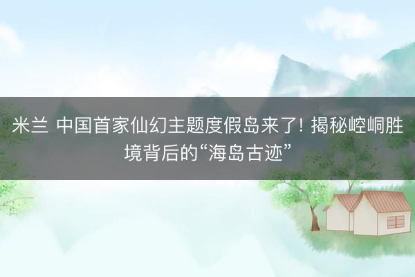 米兰 中国首家仙幻主题度假岛来了! 揭秘崆峒胜境背后的“海岛古迹”