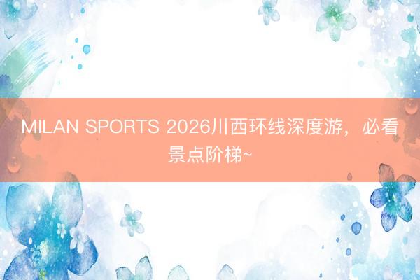 MILAN SPORTS 2026川西环线深度游,必看景点阶梯~