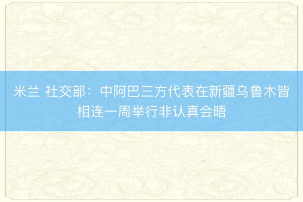 米兰 社交部:中阿巴三方代表在新疆乌鲁木皆相连一周举行非认真会晤