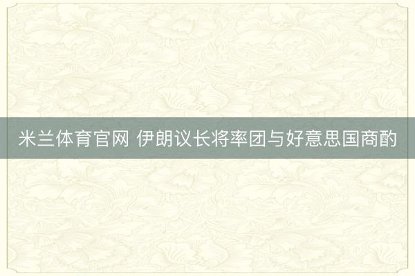 米兰体育官网 伊朗议长将率团与好意思国商酌