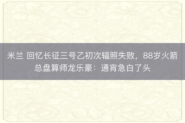 米兰 回忆长征三号乙初次辐照失败，88岁火箭总盘算师龙乐豪：通宵急白了头