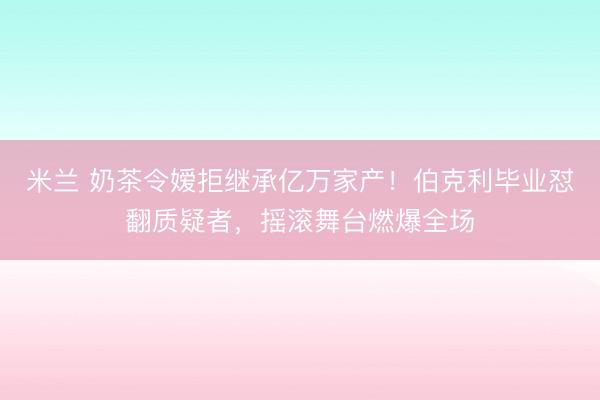 米兰 奶茶令嫒拒继承亿万家产！伯克利毕业怼翻质疑者，摇滚舞台燃爆全场