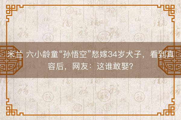 米兰 六小龄童“孙悟空”愁嫁34岁犬子，看到真容后，网友：这谁敢娶？