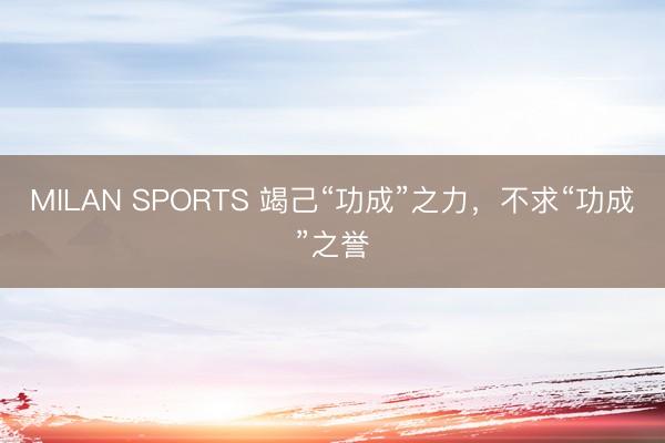 MILAN SPORTS 竭己“功成”之力，不求“功成”之誉