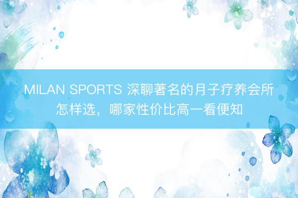 MILAN SPORTS 深聊著名的月子疗养会所怎样选，哪家性价比高一看便知
