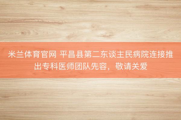 米兰体育官网 平昌县第二东谈主民病院连接推出专科医师团队先容，敬请关爱