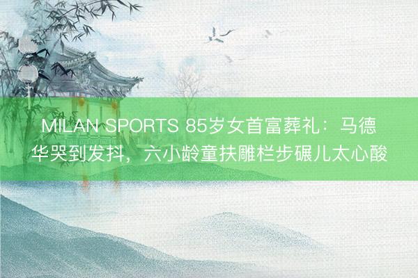 MILAN SPORTS 85岁女首富葬礼：马德华哭到发抖，六小龄童扶雕栏步碾儿太心酸