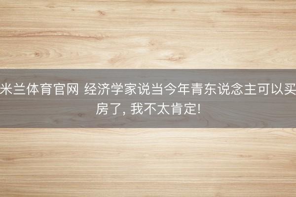 米兰体育官网 经济学家说当今年青东说念主可以买房了， 我不太肯定!
