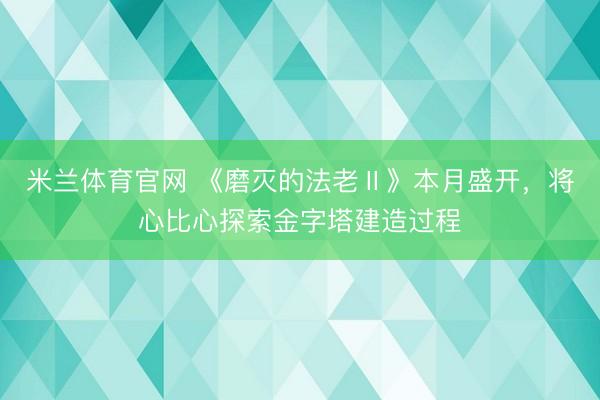 米兰体育官网 《磨灭的法老Ⅱ》本月盛开，将心比心探索金字塔建造过程