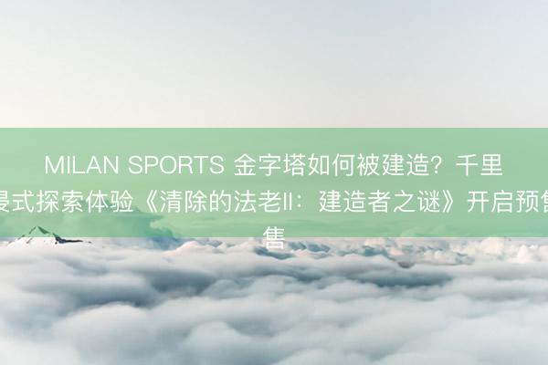 MILAN SPORTS 金字塔如何被建造?千里浸式探索体验《清除的法老II:建造者之谜》开启预售