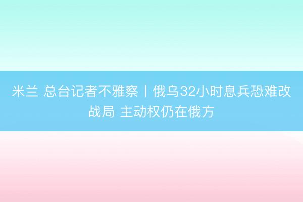 米兰 总台记者不雅察丨俄乌32小时息兵恐难改战局 主动权仍在俄方