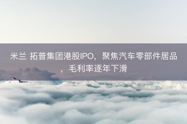 米兰 拓普集团港股IPO,聚焦汽车零部件居品,毛利率逐年下滑
