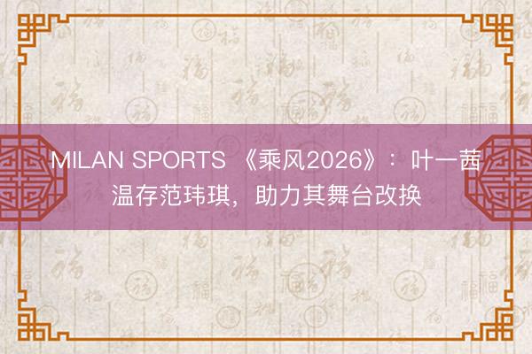 MILAN SPORTS 《乘风2026》:叶一茜温存范玮琪,助力其舞台改换