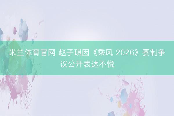 米兰体育官网 赵子琪因《乘风 2026》赛制争议公开表达不悦