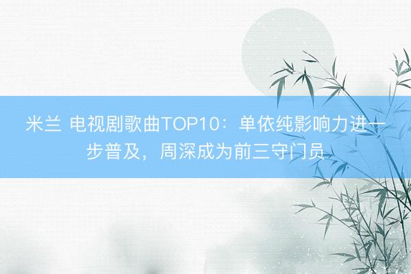 米兰 电视剧歌曲TOP10：单依纯影响力进一步普及，周深成为前三守门员
