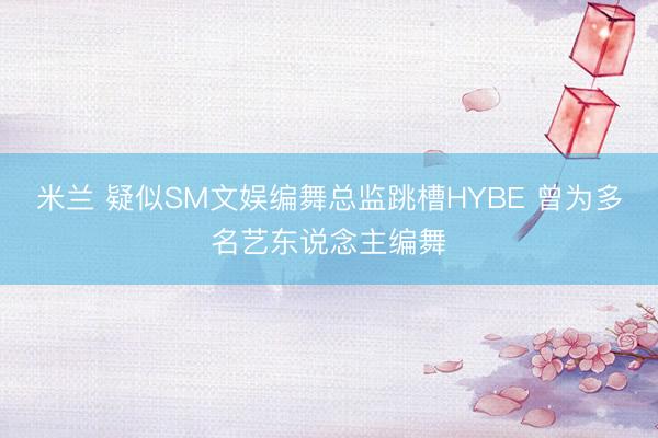 米兰 疑似SM文娱编舞总监跳槽HYBE 曾为多名艺东说念主编舞
