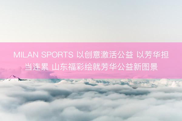 MILAN SPORTS 以创意激活公益 以芳华担当连累 山东福彩绘就芳华公益新图景