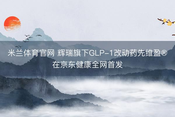 米兰体育官网 辉瑞旗下GLP-1改动药先维盈®在京东健康全网首发