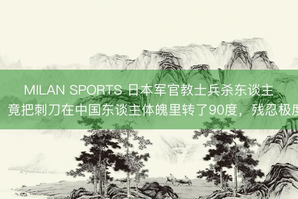 MILAN SPORTS 日本军官教士兵杀东谈主，竟把刺刀在中国东谈主体魄里转了90度，残忍极度