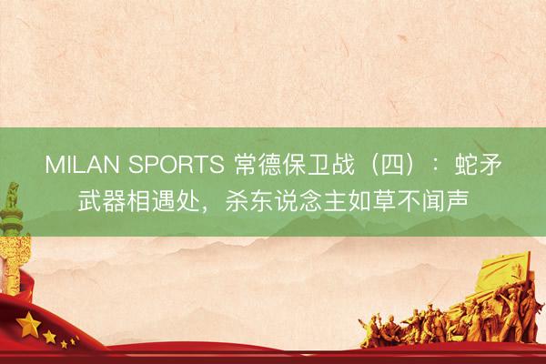 MILAN SPORTS 常德保卫战（四）：蛇矛武器相遇处，杀东说念主如草不闻声