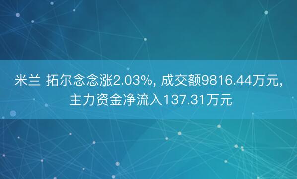 米兰 拓尔念念涨2.03%， 成交额9816.44万元， 主力资金净流入137.31万元