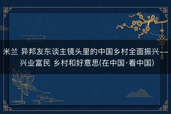 米兰 异邦友东谈主镜头里的中国乡村全面振兴-- 兴业富民 乡村和好意思(在中国·看中国)